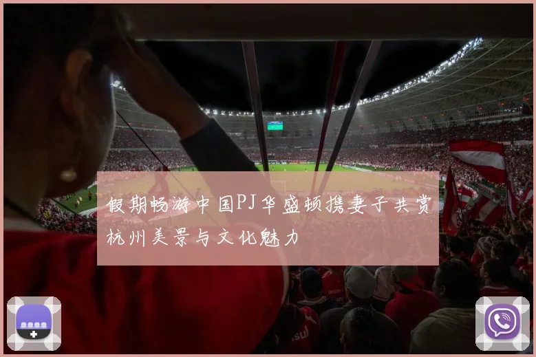 假期畅游中国PJ华盛顿携妻子共赏杭州美景与文化魅力