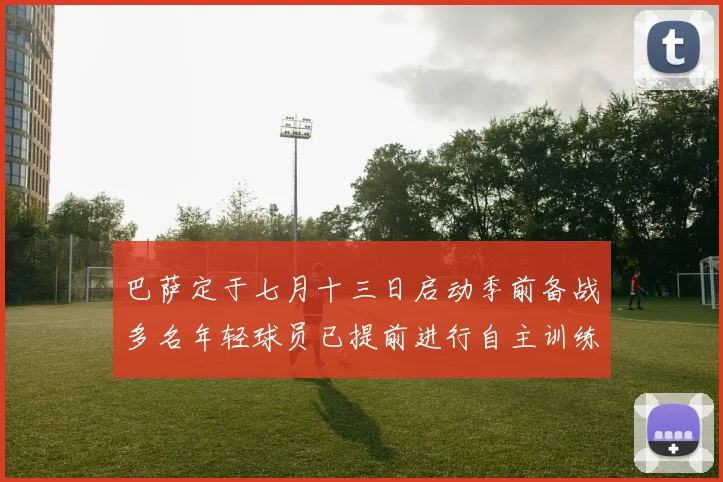 巴萨定于七月十三日启动季前备战多名年轻球员已提前进行自主训练
