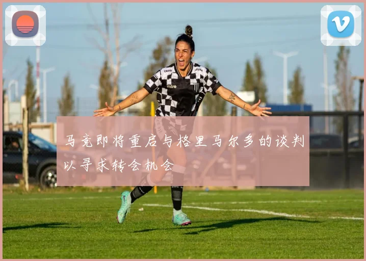 马竞即将重启与格里马尔多的谈判以寻求转会机会