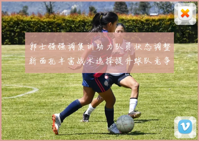 郭士强强调集训助力队员状态调整新面孔丰富战术选择提升球队竞争力