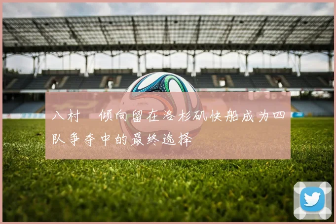 八村塁倾向留在洛杉矶快船成为四队争夺中的最终选择