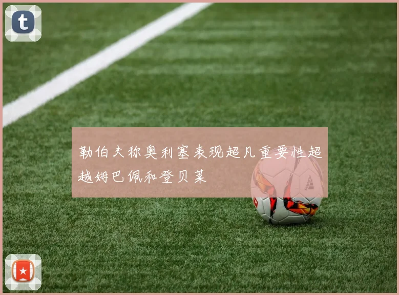 勒伯夫称奥利塞表现超凡重要性超越姆巴佩和登贝莱