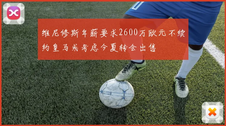 维尼修斯年薪要求2600万欧元不续约皇马或考虑今夏转会出售