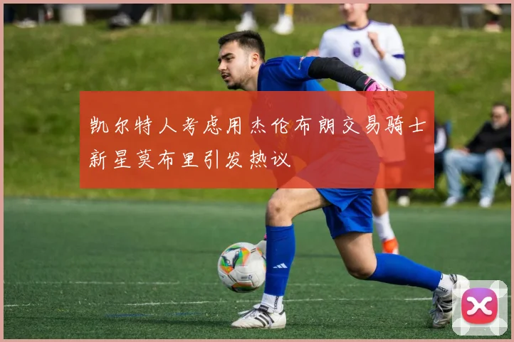凯尔特人考虑用杰伦布朗交易骑士新星莫布里引发热议