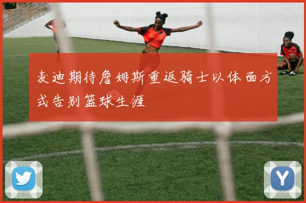 麦迪期待詹姆斯重返骑士以体面方式告别篮球生涯