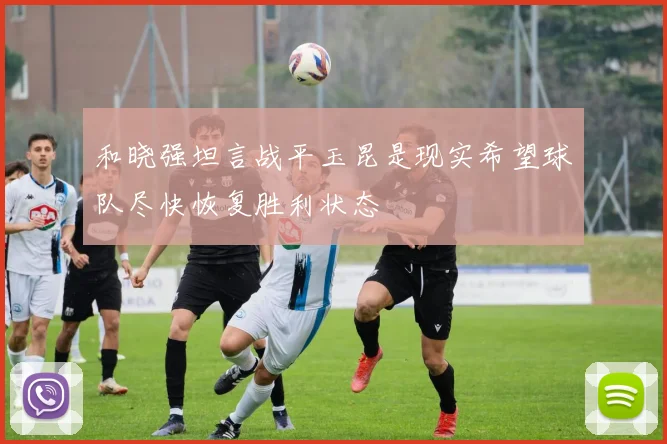 和晓强坦言战平玉昆是现实希望球队尽快恢复胜利状态