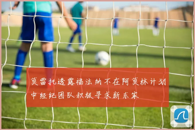 莫雷托透露福法纳不在阿莫林计划中经纪团队积极寻求新东家