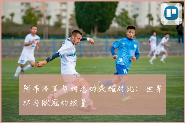 阿韦洛亚与姆总的荣耀对比：世界杯与欧冠的较量