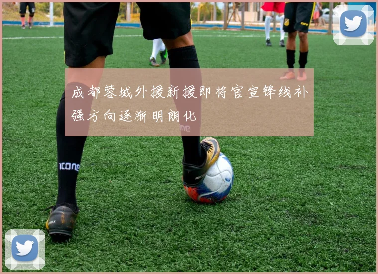 成都蓉城外援新援即将官宣锋线补强方向逐渐明朗化