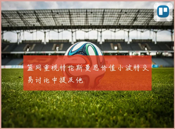 篮网重视特伦斯曼恩价值小波特交易讨论中提及他