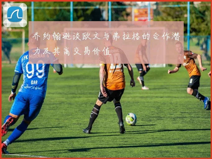 乔约翰逊谈欧文与弗拉格的合作潜力及其高交易价值