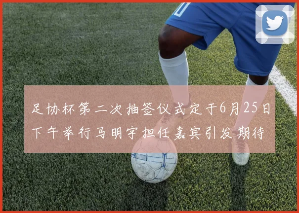 足协杯第二次抽签仪式定于6月25日下午举行马明宇担任嘉宾引发期待