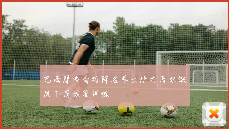 巴西摩洛哥对阵名单出炉内马尔缺席下周恢复训练