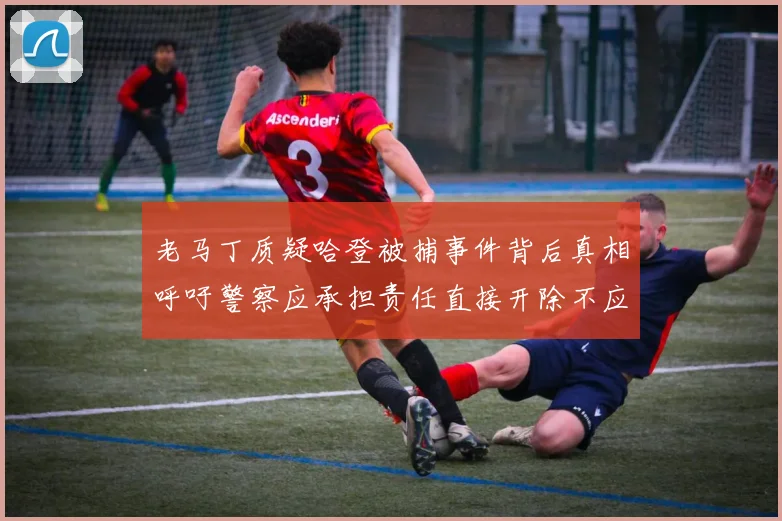 老马丁质疑哈登被捕事件背后真相呼吁警察应承担责任直接开除不应出风头
